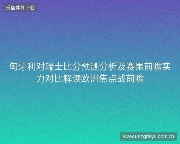 匈牙利对瑞士比分预测分析及赛果前瞻实力对比解读欧洲焦点战前瞻